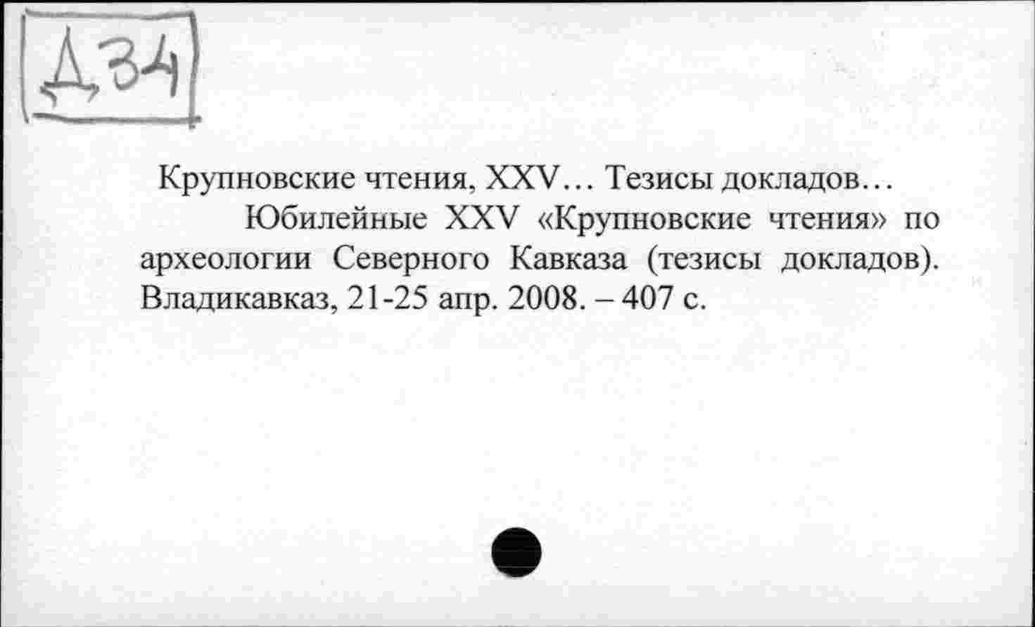 ﻿Крупновские чтения, XXV... Тезисы докладов...
Юбилейные XXV «Крупновские чтения» по археологии Северного Кавказа (тезисы докладов). Владикавказ, 21-25 апр. 2008. - 407 с.